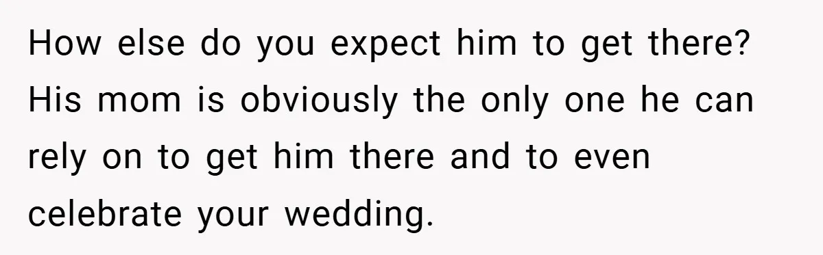 How else do you expect him to get there? His mom is obviously the only one he can rely on to get him there and to even celebrate your wedding.