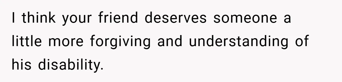 I think your friend deserves someone a little more forgiving and understanding of his disability.