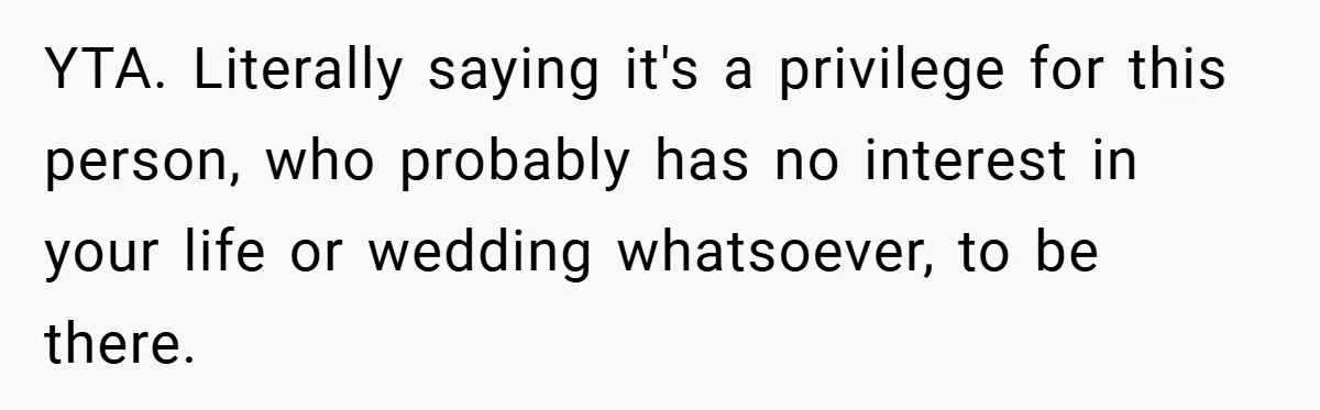 YTA. Literally saying it's a privilege for this person, who probably has no interest in your life or wedding whatsoever, to be there.