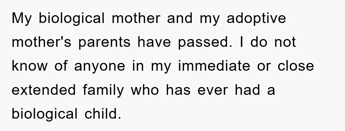 My biological mother and my adoptive mother's parents have passed. I do not know of anyone in my immediate or close extended family who has ever had a biological child.