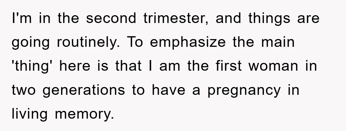 I'm in the second trimester, and things are going routinely. To emphasize the main 'thing' here is that I am the first woman in two generations to have a pregnancy...