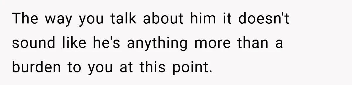 The way you talk about him it doesn't sound like he's anything more than a burden to you at this point.