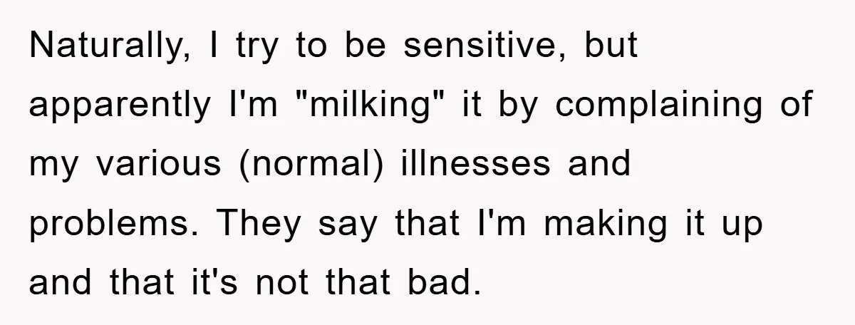 Naturally, I try to be sensitive, but apparently I'm "milking" it by complaining of my various (normal) illnesses and problems. They say that I'm making it up and that it's...