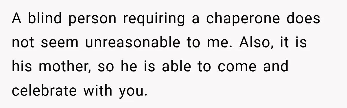 A blind person requiring a chaperone does not seem unreasonable to me. Also, it is his mother, so he is able to come and celebrate with you.