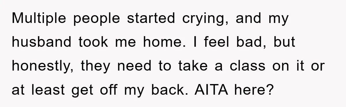 Multiple people started crying, and my husband took me home. I feel bad, but honestly, they need to take a class on it or at least get off my back....