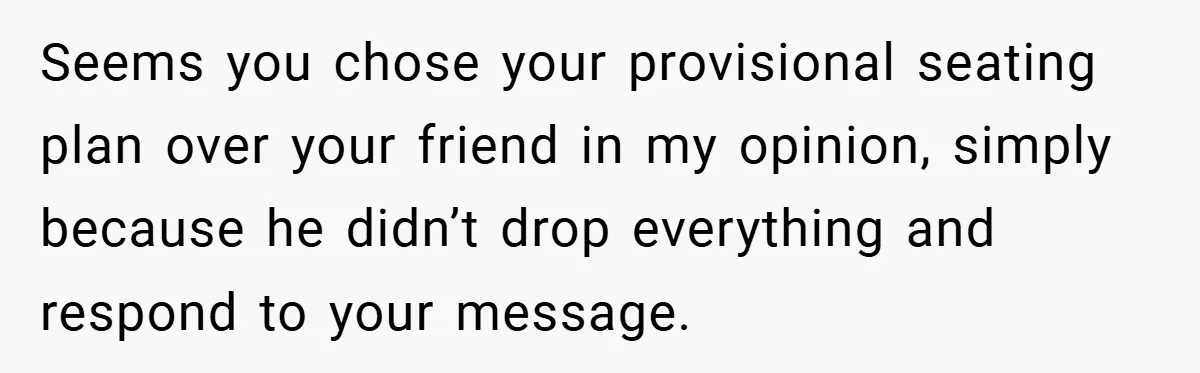 Seems you chose your provisional seating plan over your friend in my opinion, simply because he didn’t drop everything and respond to your message.