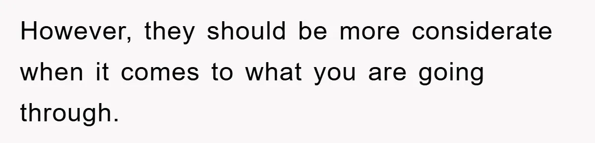 However, they should be more considerate when it comes to what you are going through.