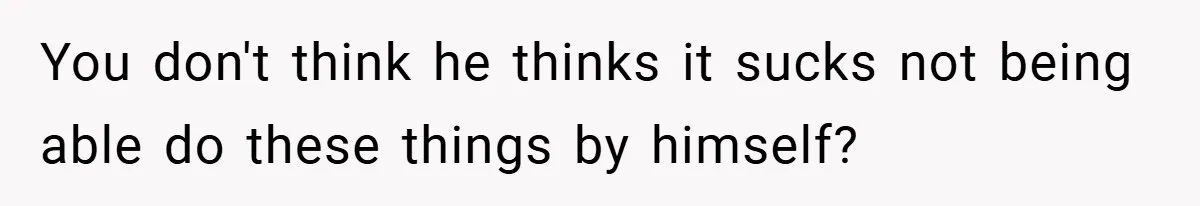 You don't think he thinks it sucks not being able do these things by himself?