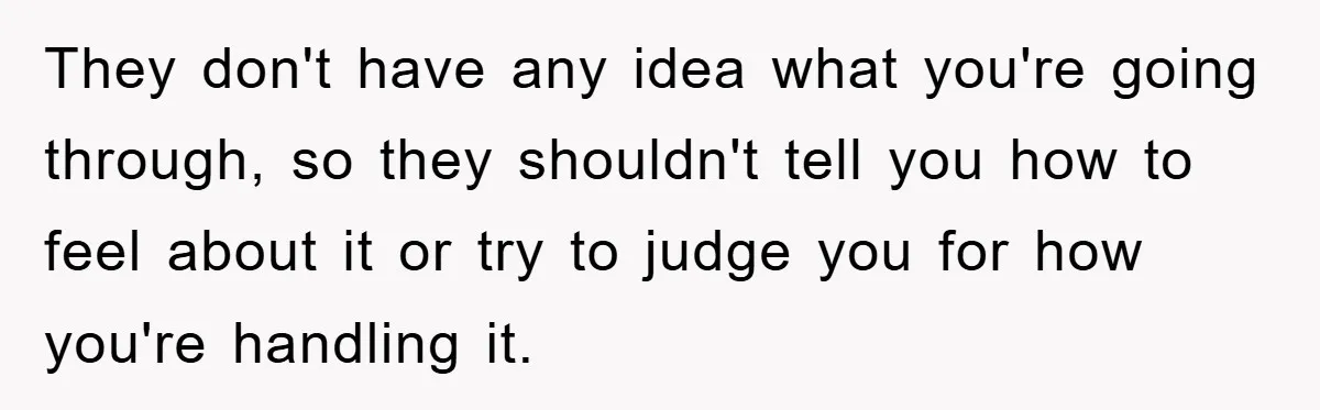 They don't have any idea what you're going through, so they shouldn't tell you how to feel about it or try to judge you for how you're handling it.