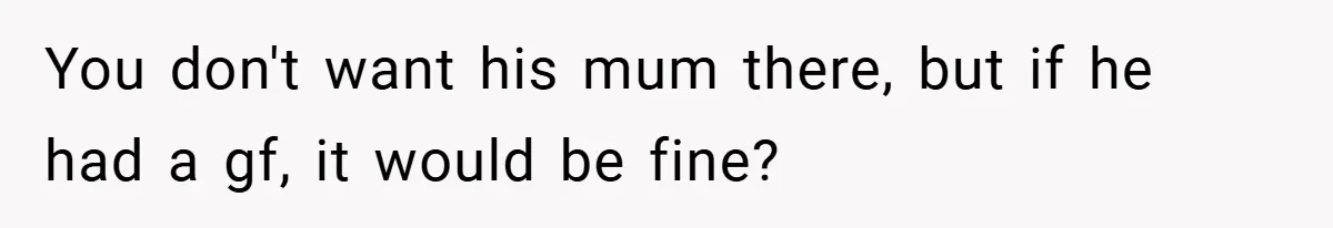 You don't want his mum there, but if he had a gf, it would be fine?