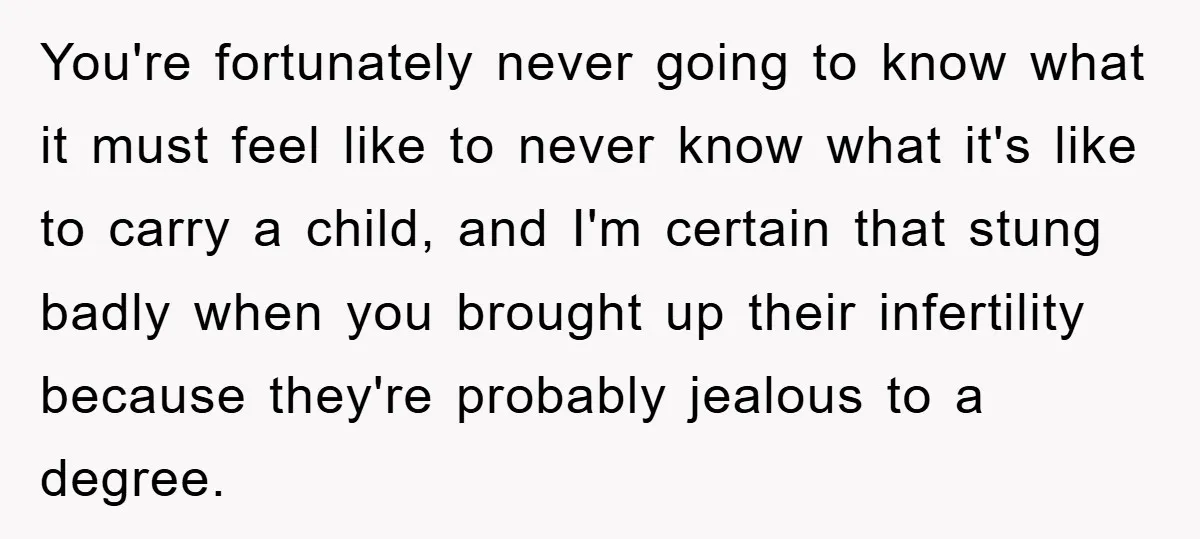 You're fortunately never going to know what it must feel like to never know what it's like to carry a child, and I'm certain that stung badly when you brought...