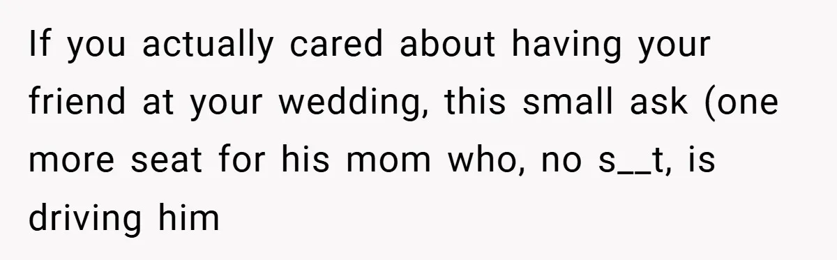 If you actually cared about having your friend at your wedding, this small ask (one more seat for his mom who, no s__t, is driving him