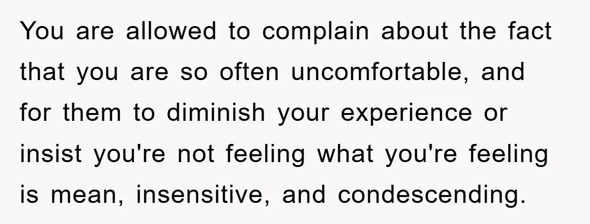 You are allowed to complain about the fact that you are so often uncomfortable, and for them to diminish your experience or insist you're not feeling what you're feeling is...