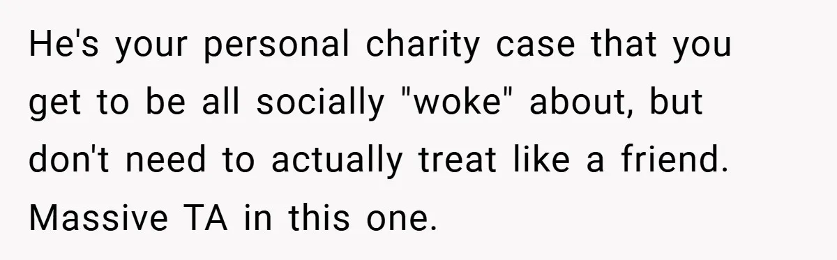 He's your personal charity case that you get to be all socially "woke" about, but don't need to actually treat like a friend. Massive TA in this one.