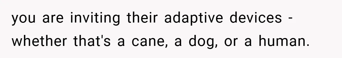 you are inviting their adaptive devices - whether that's a cane, a dog, or a human.