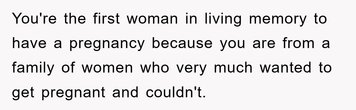 You're the first woman in living memory to have a pregnancy because you are from a family of women who very much wanted to get pregnant and couldn't.