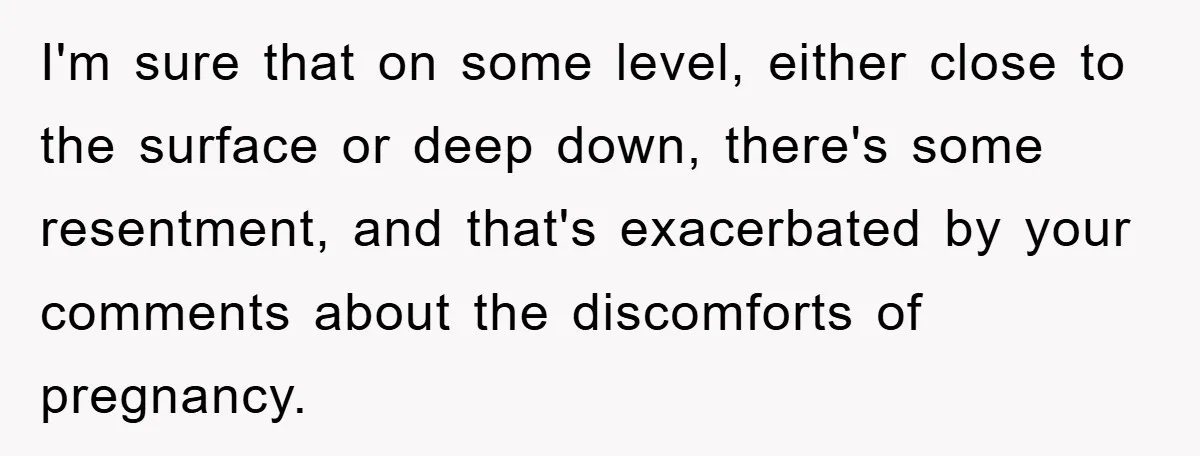 I'm sure that on some level, either close to the surface or deep down, there's some resentment, and that's exacerbated by your comments about the discomforts of pregnancy.