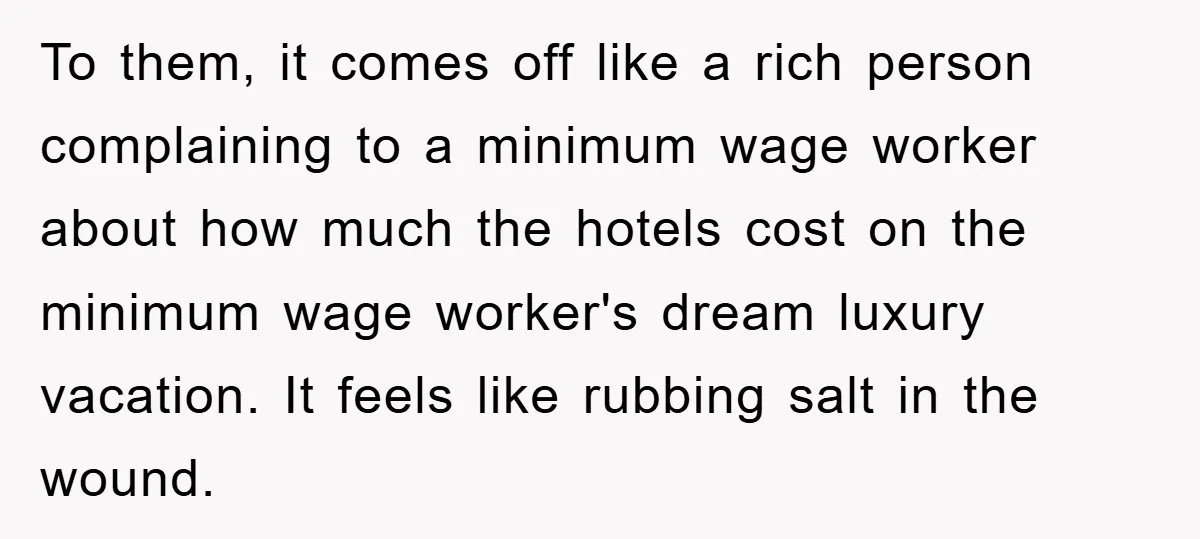 To them, it comes off like a rich person complaining to a minimum wage worker about how much the hotels cost on the minimum wage worker's dream luxury vacation. It...