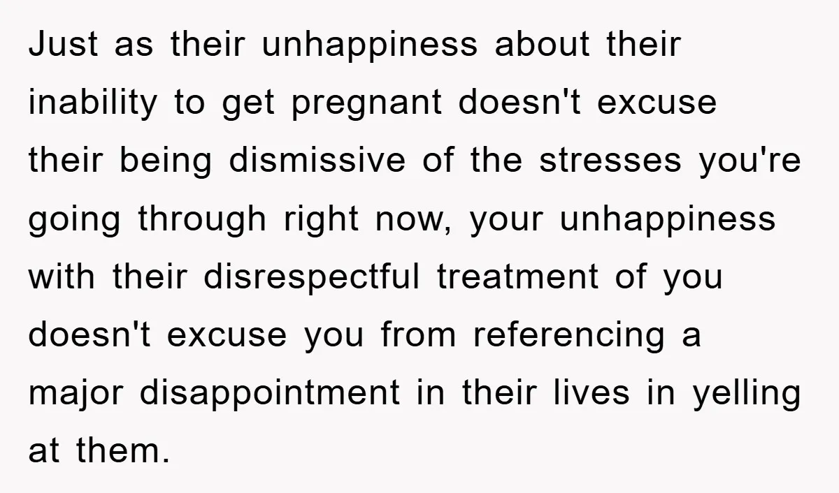 Just as their unhappiness about their inability to get pregnant doesn't excuse their being dismissive of the stresses you're going through right now, your unhappiness with their disrespectful treatment of...