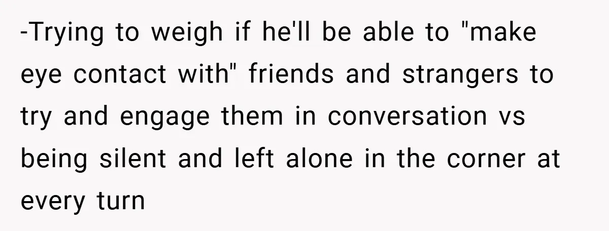 -Trying to weigh if he'll be able to "make eye contact with" friends and strangers to try and engage them in conversation vs being silent and left alone in the...