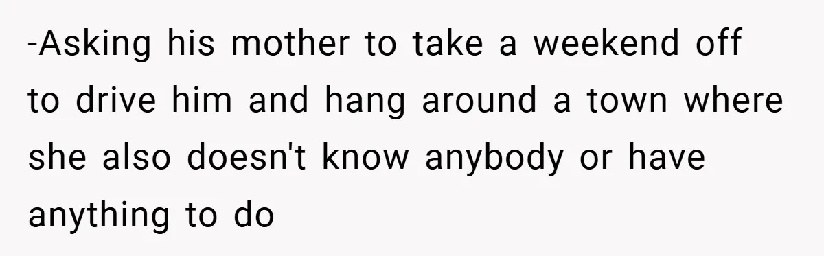 -Asking his mother to take a weekend off to drive him and hang around a town where she also doesn't know anybody or have anything to do