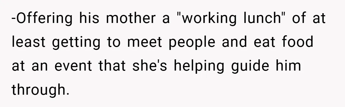 -Offering his mother a "working lunch" of at least getting to meet people and eat food at an event that she's helping guide him through.