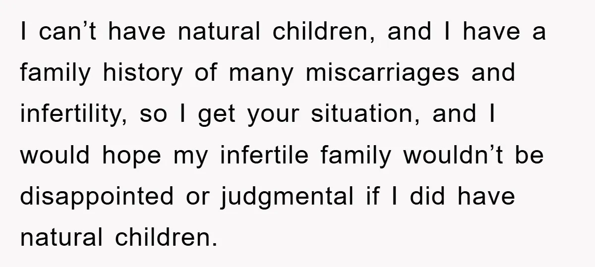 I can’t have natural children, and I have a family history of many miscarriages and infertility, so I get your situation, and I would hope my infertile family wouldn’t be...