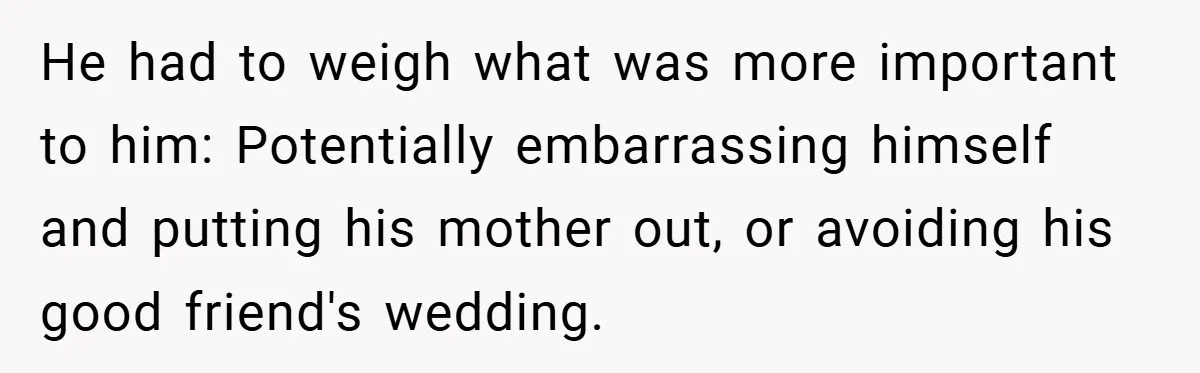 He had to weigh what was more important to him: Potentially embarrassing himself and putting his mother out, or avoiding his good friend's wedding.