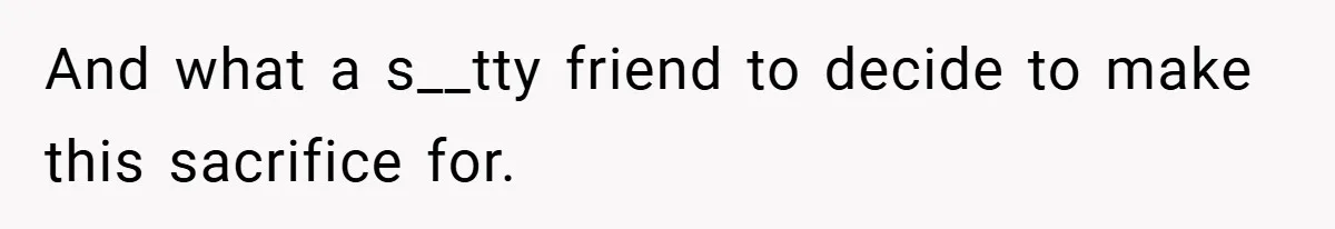 And what a s__tty friend to decide to make this sacrifice for.