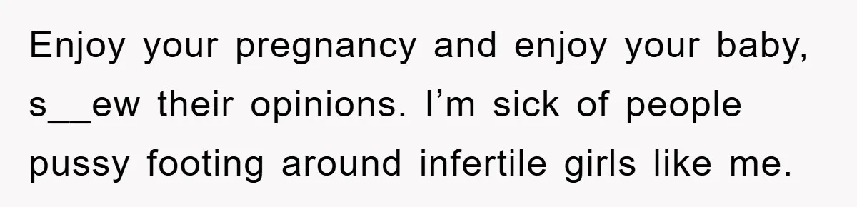 Enjoy your pregnancy and enjoy your baby, s__ew their opinions. I’m sick of people pussy footing around infertile girls like me.