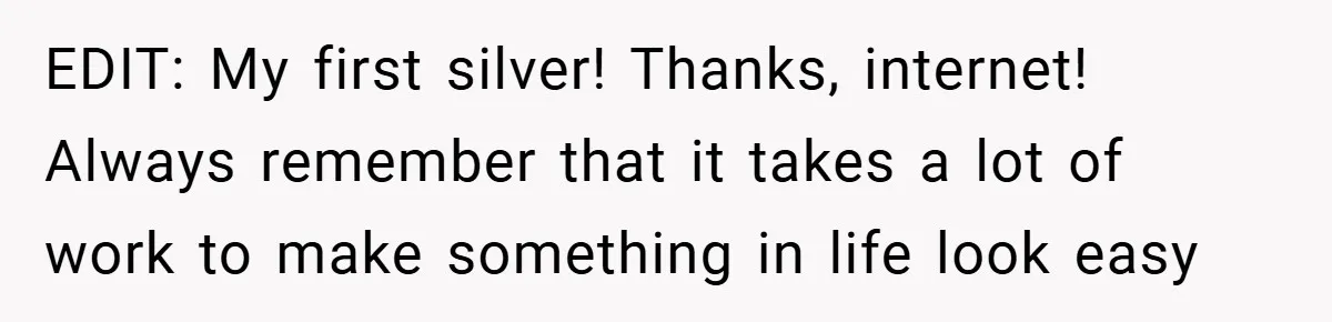 EDIT: My first silver! Thanks, internet! Always remember that it takes a lot of work to make something in life look easy