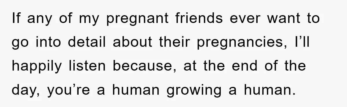 If any of my pregnant friends ever want to go into detail about their pregnancies, I’ll happily listen because, at the end of the day, you’re a human growing a...