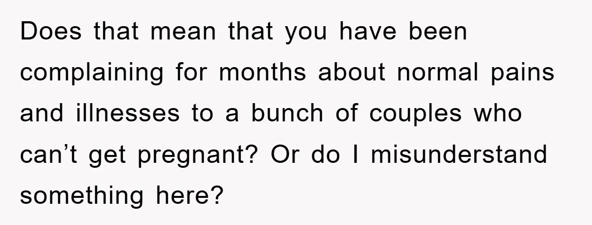 Does that mean that you have been complaining for months about normal pains and illnesses to a bunch of couples who can’t get pregnant? Or do I misunderstand something here?