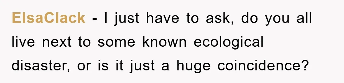 ElsaClack − I just have to ask, do you all live next to some known ecological disaster, or is it just a huge coincidence?