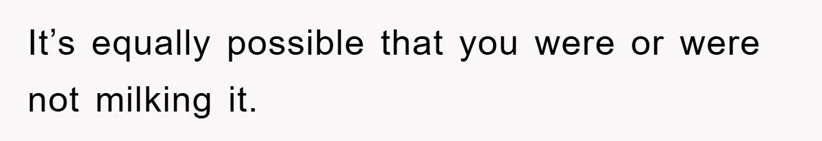 It’s equally possible that you were or were not milking it.