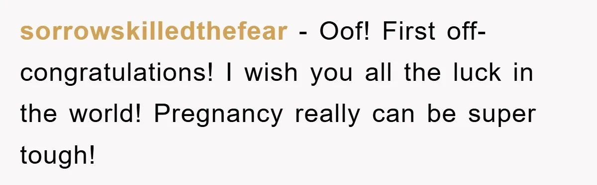 sorrowskilledthefear − Oof! First off- congratulations! I wish you all the luck in the world! Pregnancy really can be super tough!