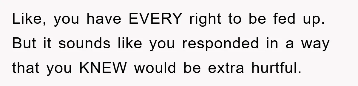 Like, you have EVERY right to be fed up. But it sounds like you responded in a way that you KNEW would be extra hurtful.