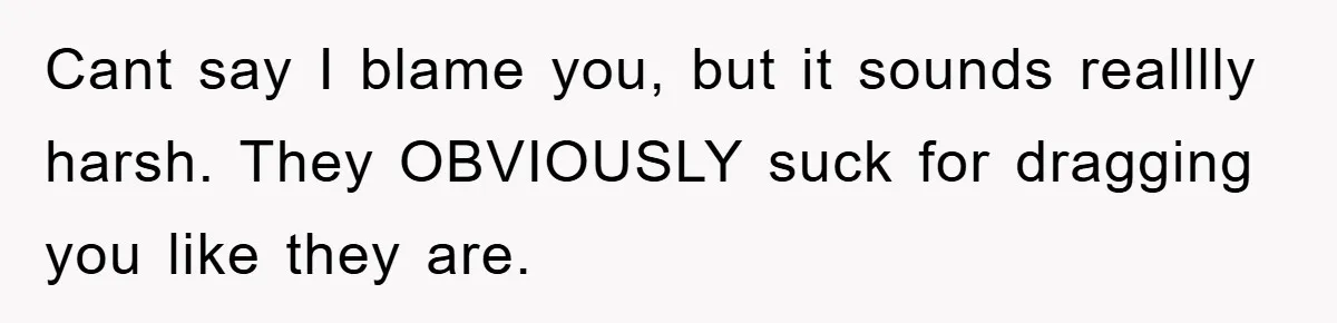 Cant say I blame you, but it sounds realllly harsh. They OBVIOUSLY suck for dragging you like they are.