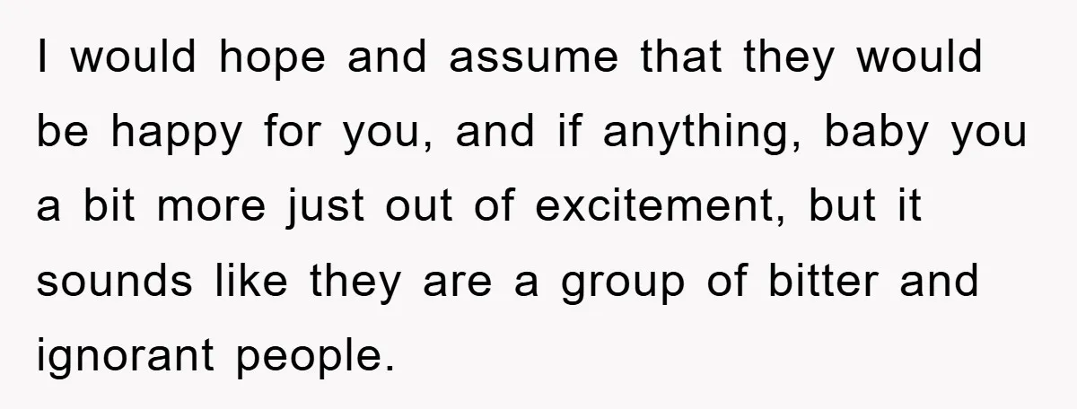 I would hope and assume that they would be happy for you, and if anything, baby you a bit more just out of excitement, but it sounds like they are...