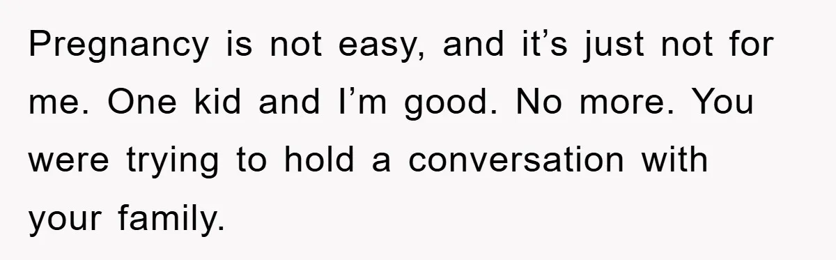 Pregnancy is not easy, and it’s just not for me. One kid and I’m good. No more. You were trying to hold a conversation with your family.
