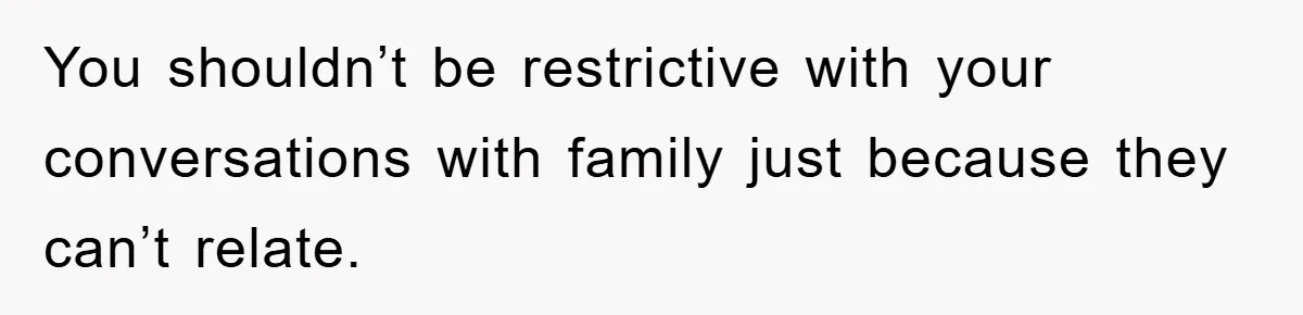 You shouldn’t be restrictive with your conversations with family just because they can’t relate.
