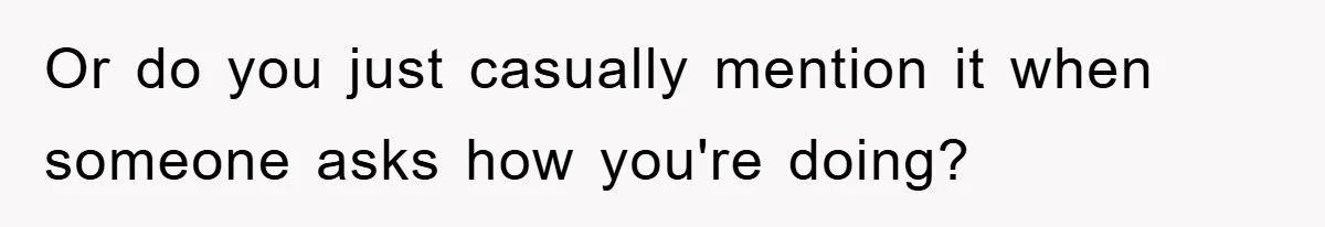 Or do you just casually mention it when someone asks how you're doing?