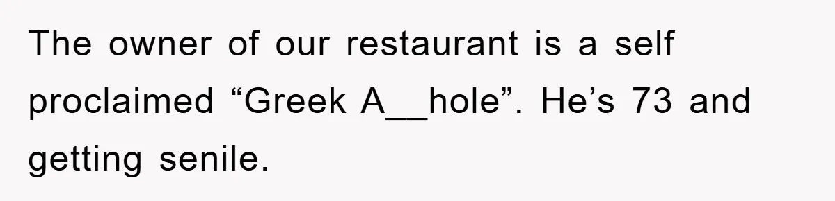 The owner of our restaurant is a self proclaimed “Greek A__hole”. He’s 73 and getting senile.