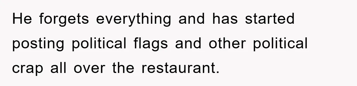 He forgets everything and has started posting political flags and other political crap all over the restaurant.