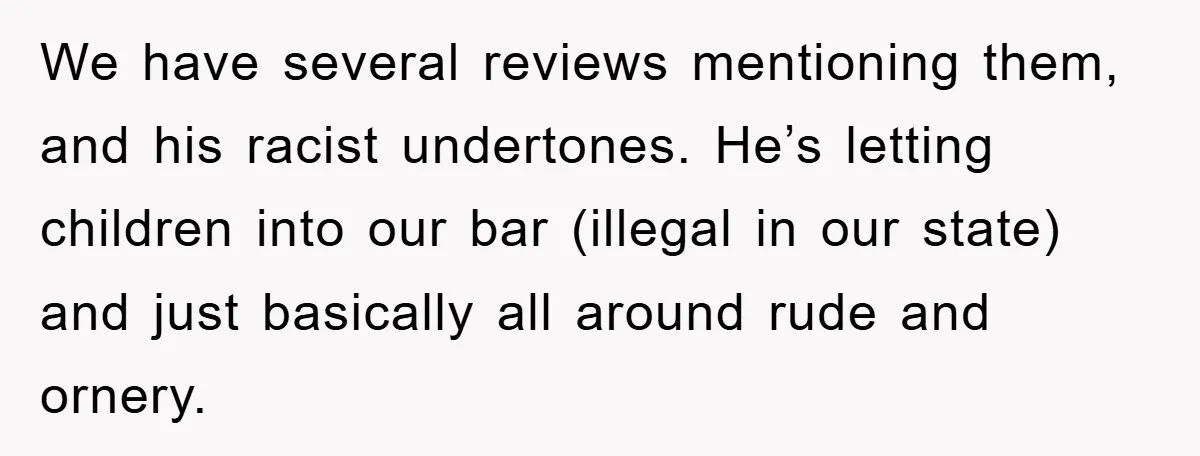 We have several reviews mentioning them, and his racist undertones. He’s letting children into our bar (illegal in our state) and just basically all around rude and ornery.