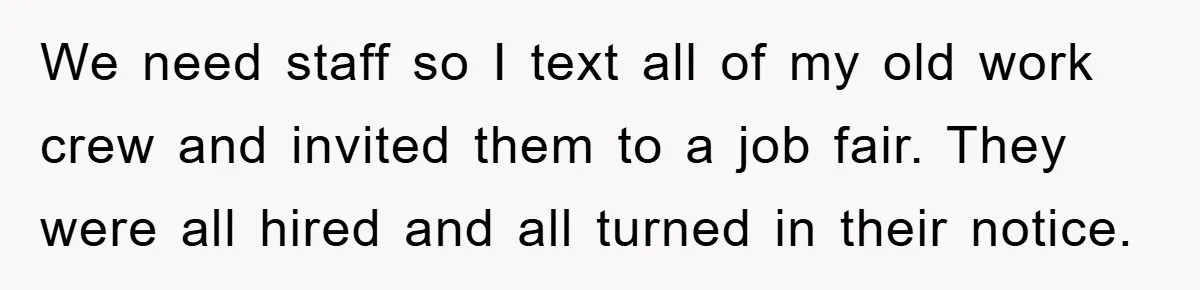 We need staff so I text all of my old work crew and invited them to a job fair. They were all hired and all turned in their notice.
