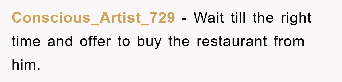 Conscious_Artist_729 − Wait till the right time and offer to buy the restaurant from him.
