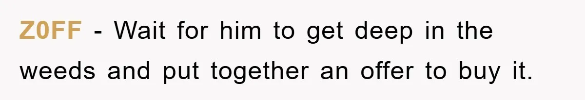 Z0FF − Wait for him to get deep in the weeds and put together an offer to buy it.