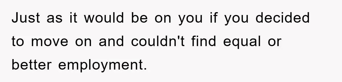 Just as it would be on you if you decided to move on and couldn't find equal or better employment.