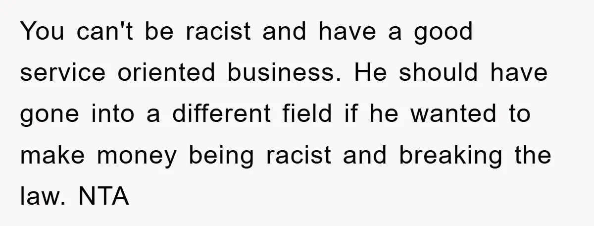 You can't be racist and have a good service oriented business. He should have gone into a different field if he wanted to make money being racist and breaking the...